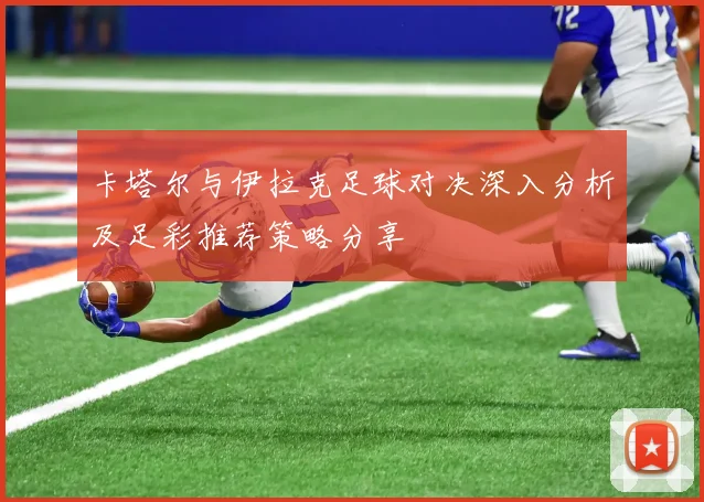 卡塔尔与伊拉克足球对决深入分析及足彩推荐策略分享