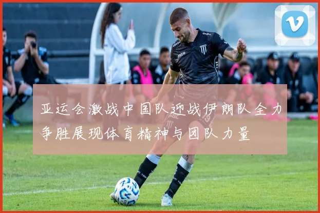 亚运会激战中国队迎战伊朗队全力争胜展现体育精神与团队力量
