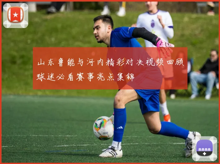 山东鲁能与河内精彩对决视频回顾球迷必看赛事亮点集锦