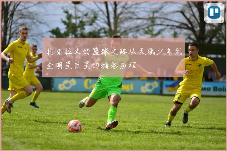 扎克拉文的篮球之路从天赋少年到全明星巨星的精彩历程