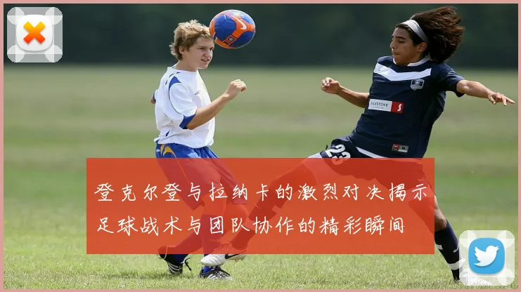 登克尔登与拉纳卡的激烈对决揭示足球战术与团队协作的精彩瞬间