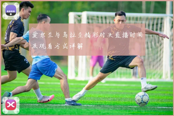 爱尔兰与乌拉圭精彩对决直播时间及观看方式详解