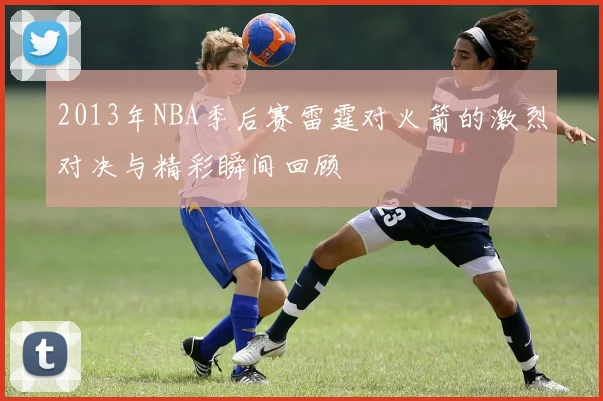 2013年NBA季后赛雷霆对火箭的激烈对决与精彩瞬间回顾