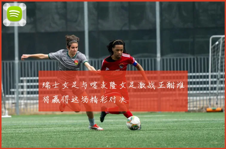 瑞士女足与喀麦隆女足激战正酣谁将赢得这场精彩对决