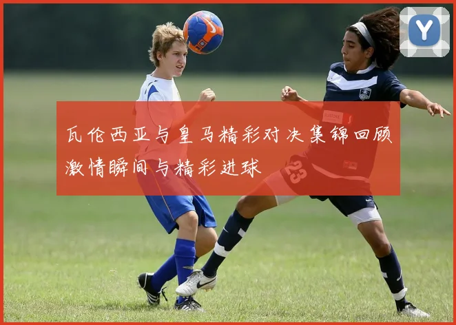 瓦伦西亚与皇马精彩对决集锦回顾激情瞬间与精彩进球