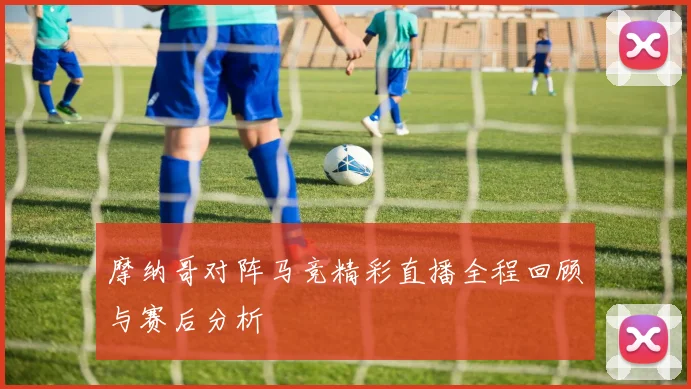 摩纳哥对阵马竞精彩直播全程回顾与赛后分析