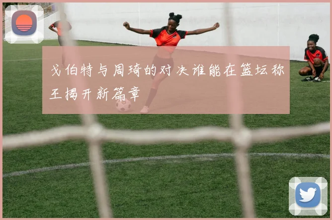 戈伯特与周琦的对决谁能在篮坛称王揭开新篇章