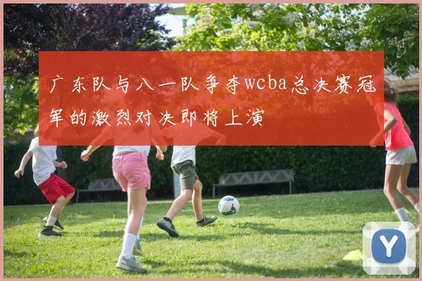 广东队与八一队争夺wcba总决赛冠军的激烈对决即将上演