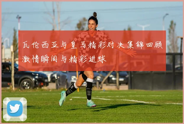 瓦伦西亚与皇马精彩对决集锦回顾激情瞬间与精彩进球