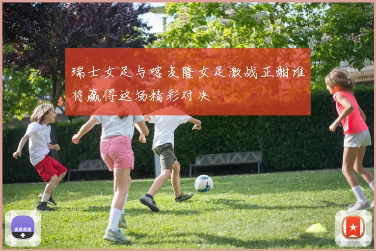 瑞士女足与喀麦隆女足激战正酣谁将赢得这场精彩对决