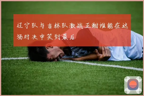 辽宁队与吉林队激战正酣谁能在这场对决中笑到最后