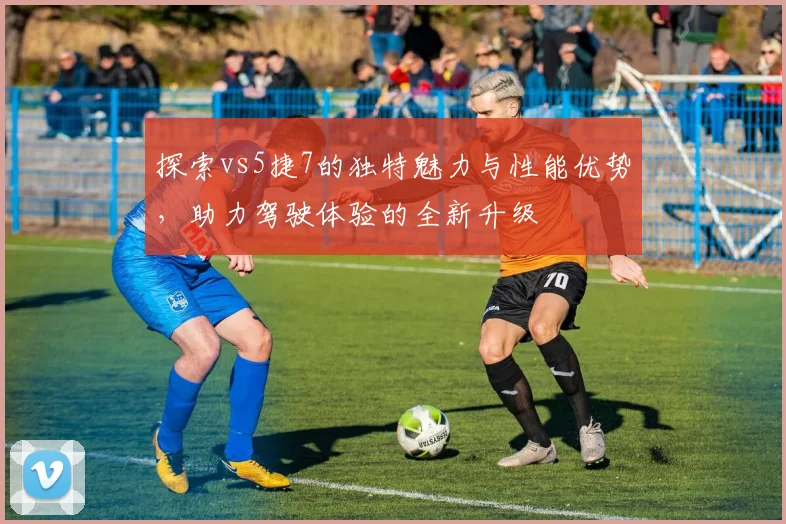 探索vs5捷7的独特魅力与性能优势，助力驾驶体验的全新升级