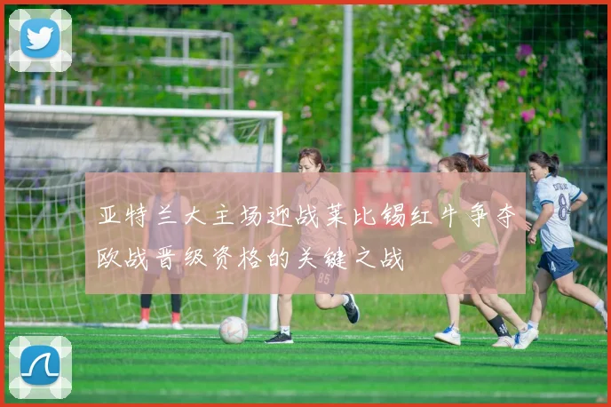 亚特兰大主场迎战莱比锡红牛争夺欧战晋级资格的关键之战