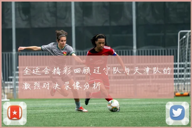 全运会精彩回顾辽宁队与天津队的激烈对决录像分析
