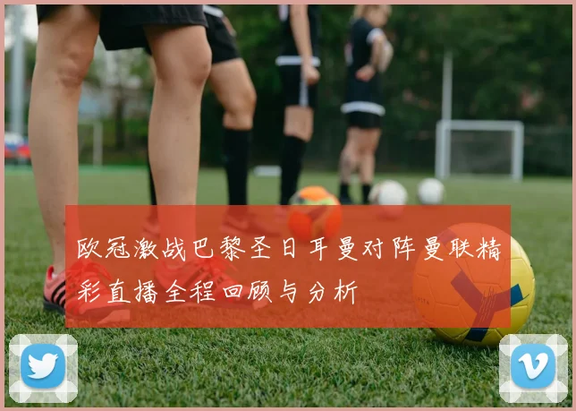 欧冠激战巴黎圣日耳曼对阵曼联精彩直播全程回顾与分析