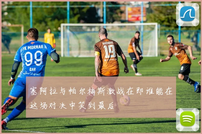 塞阿拉与帕尔梅斯激战在即谁能在这场对决中笑到最后
