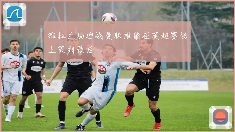 维拉主场迎战曼联谁能在英超赛场上笑到最后