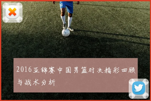 2016亚锦赛中国男篮对决精彩回顾与战术分析