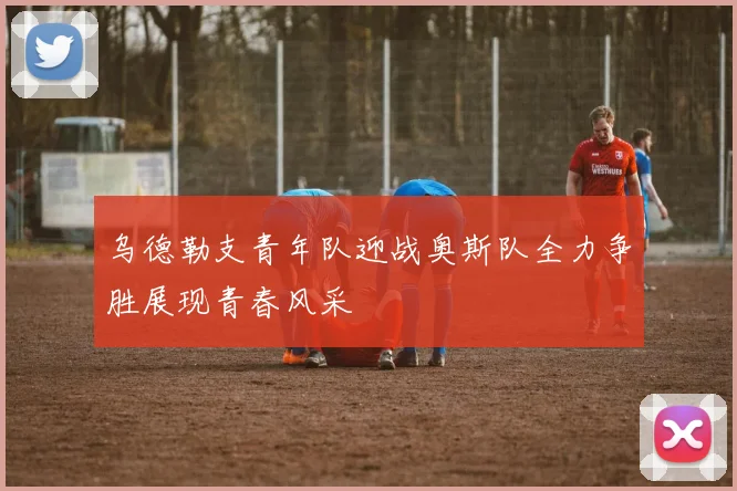 乌德勒支青年队迎战奥斯队全力争胜展现青春风采