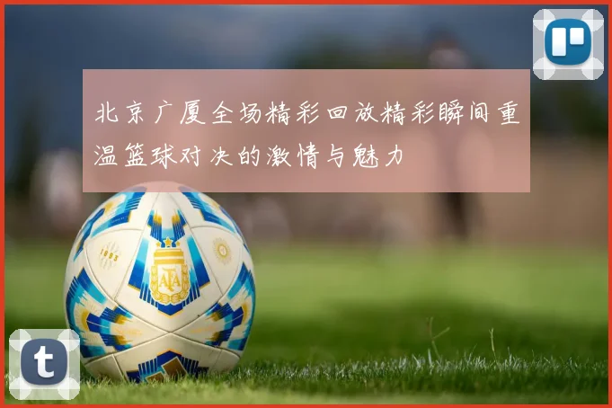 北京广厦全场精彩回放精彩瞬间重温篮球对决的激情与魅力