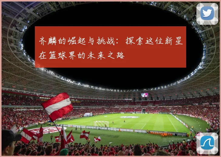 齐麟的崛起与挑战：探索这位新星在篮球界的未来之路