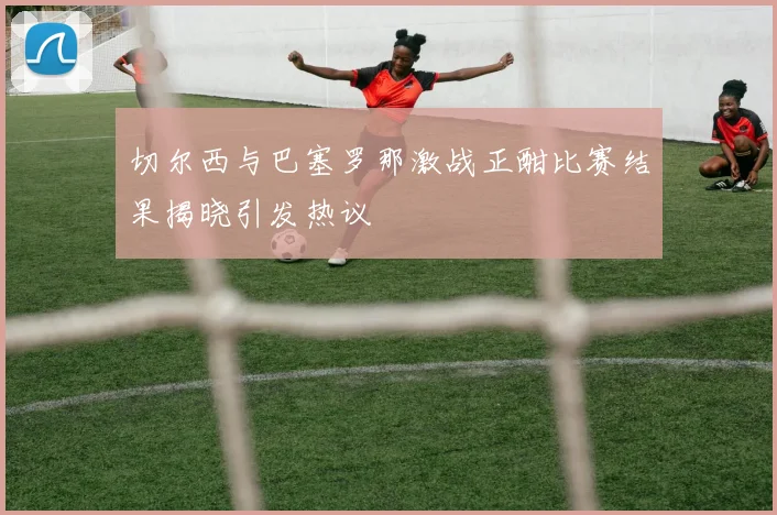 切尔西与巴塞罗那激战正酣比赛结果揭晓引发热议