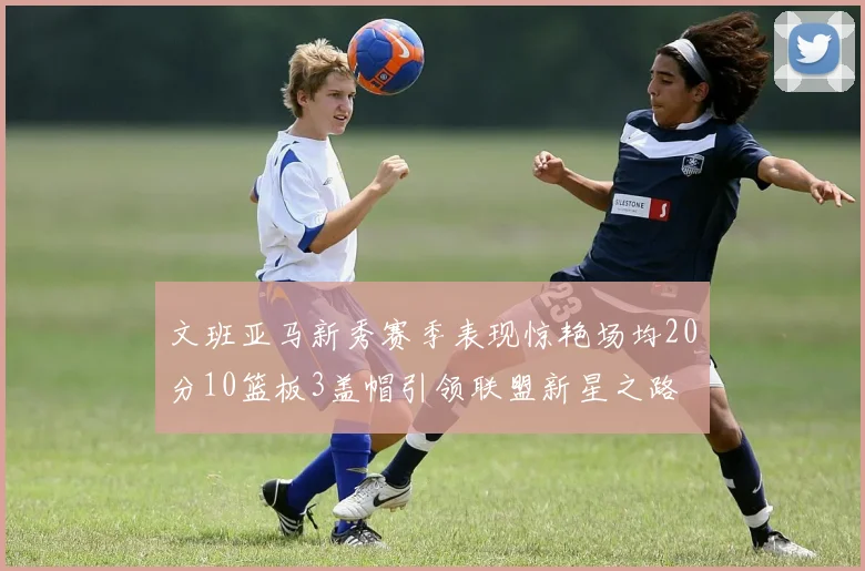 文班亚马新秀赛季表现惊艳场均20分10篮板3盖帽引领联盟新星之路