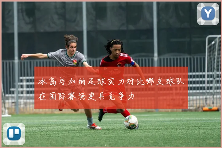 冰岛与加纳足球实力对比哪支球队在国际赛场更具竞争力