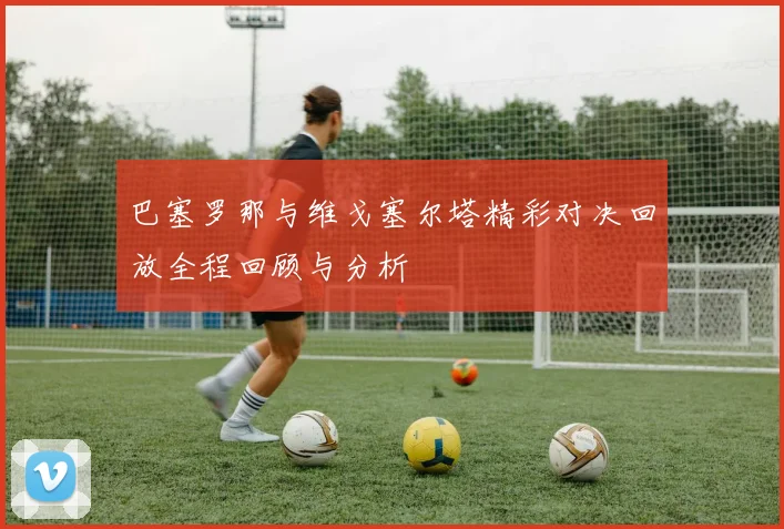 巴塞罗那与维戈塞尔塔精彩对决回放全程回顾与分析