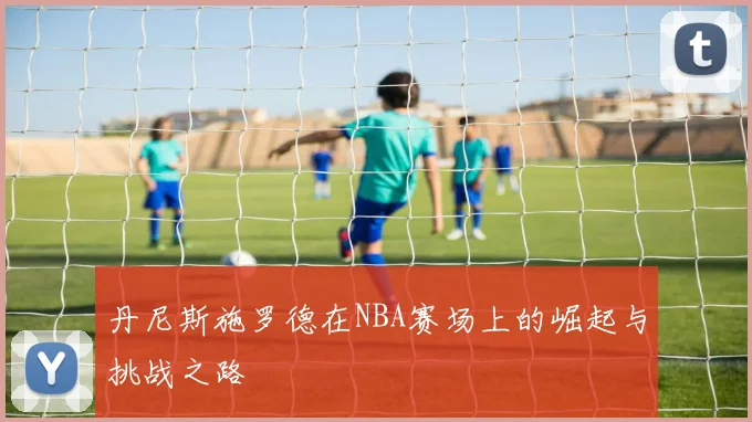 丹尼斯施罗德在NBA赛场上的崛起与挑战之路