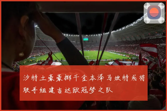 沙特土豪豪掷千金本泽马坎特或将联手组建吉达欧冠梦之队