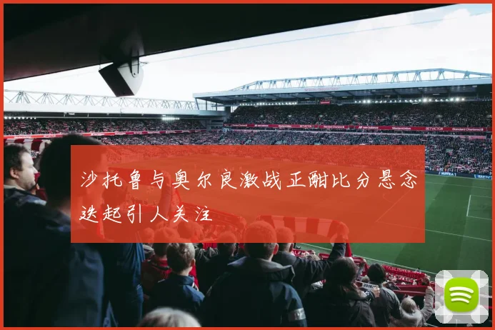 沙托鲁与奥尔良激战正酣比分悬念迭起引人关注