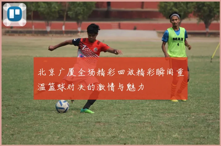 北京广厦全场精彩回放精彩瞬间重温篮球对决的激情与魅力